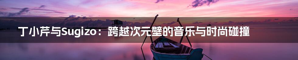 丁小芹与Sugizo：跨越次元壁的音乐与时尚碰撞