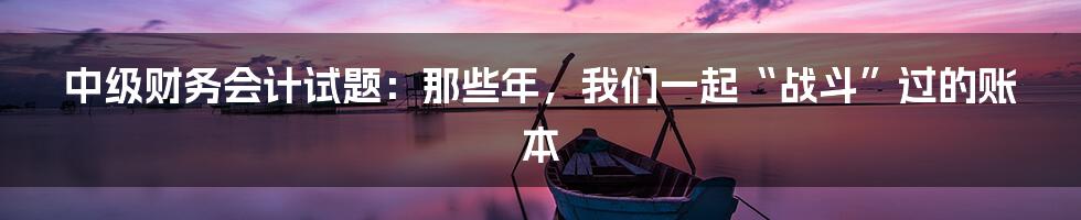 中级财务会计试题:那些年,我们一起“战斗”过的账本