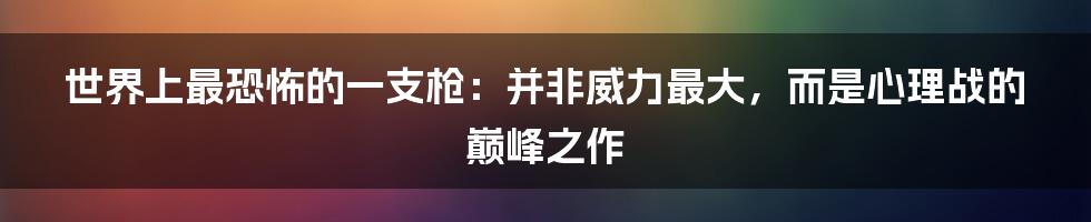 世界上最恐怖的一支枪:并非威力最大,而是心理战的巅峰之作