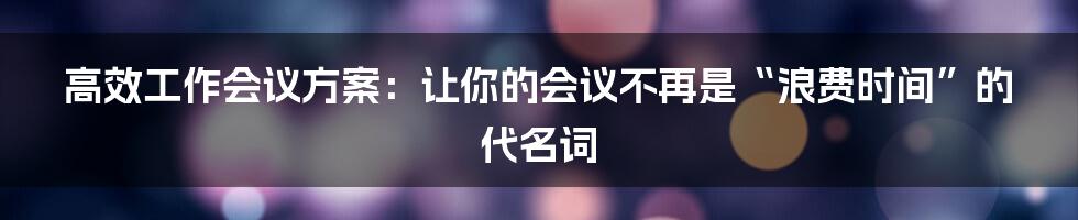 高效工作会议方案:让你的会议不再是“浪费时间”的代名词