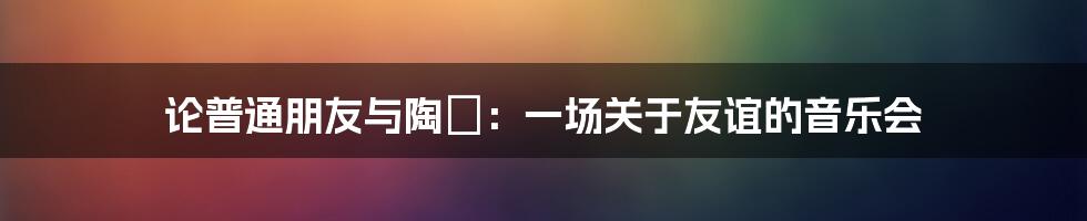 论普通朋友与陶喆:一场关于友谊的音乐会