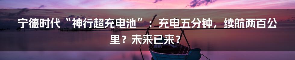 宁德时代“神行超充电池”：充电五分钟，续航两百公里？未来已来？