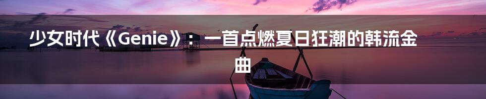 少女时代《Genie》：一首点燃夏日狂潮的韩流金曲