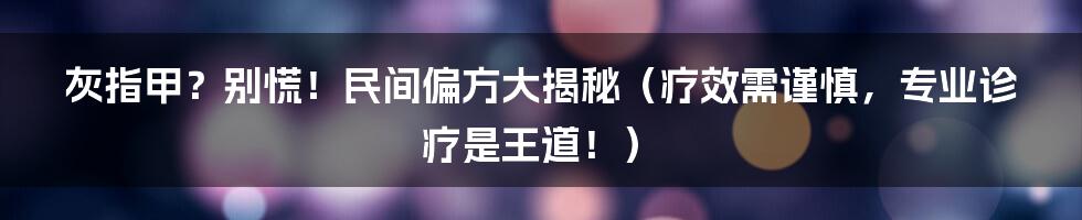 灰指甲?别慌!民间偏方大揭秘(疗效需谨慎,专业诊疗是王道!)