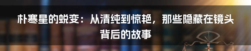 朴寒星的蜕变：从清纯到惊艳，那些隐藏在镜头背后的故事