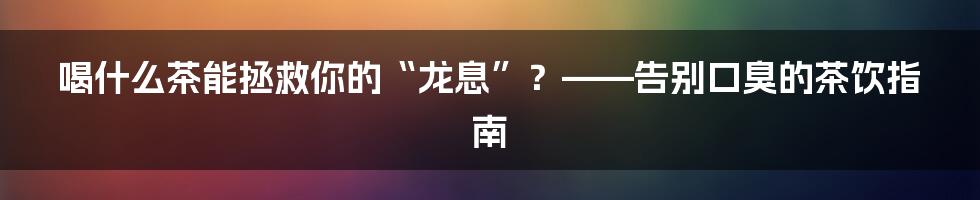 喝什么茶能拯救你的“龙息”？——告别口臭的茶饮指南