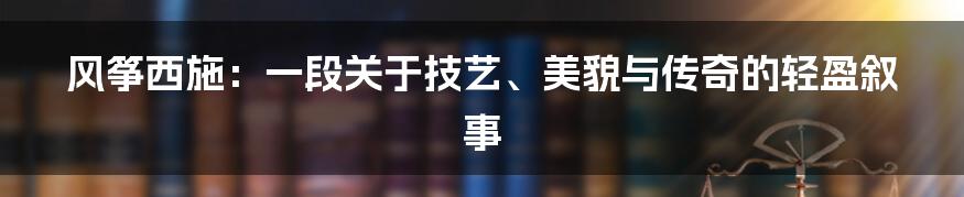 风筝西施:一段关于技艺、美貌与传奇的轻盈叙事