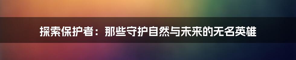 探索保护者:那些守护自然与未来的无名英雄