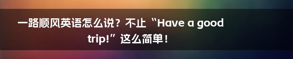 一路顺风英语怎么说?不止“Have a good trip!”这么简单!