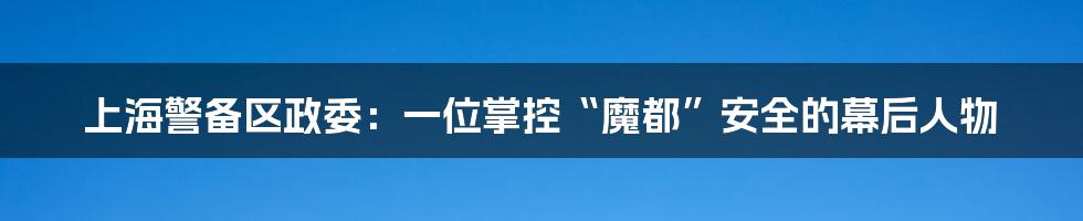 上海警备区政委:一位掌控“魔都”安全的幕后人物