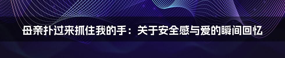 母亲扑过来抓住我的手:关于安全感与爱的瞬间回忆