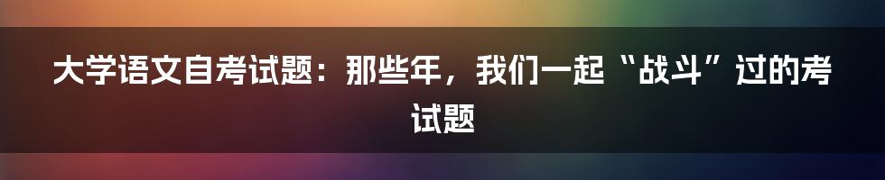 大学语文自考试题：那些年，我们一起“战斗”过的考试题