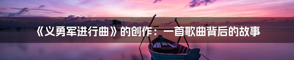 《义勇军进行曲》的创作：一首歌曲背后的故事