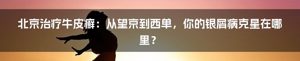 北京治疗牛皮癣：从望京到西单，你的银屑病克星在哪里？
