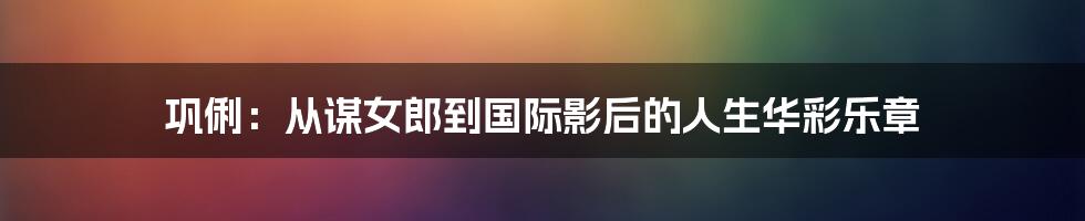 巩俐:从谋女郎到国际影后的人生华彩乐章