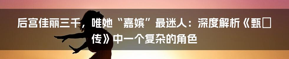 后宫佳丽三千,唯她“嘉嫔”最迷人:深度解析《甄嬛传》中一个复杂的角色