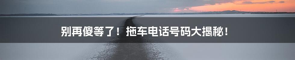 别再傻等了！拖车电话号码大揭秘！