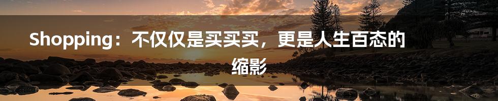 Shopping:不仅仅是买买买,更是人生百态的缩影