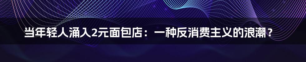 当年轻人涌入2元面包店:一种反消费主义的浪潮?