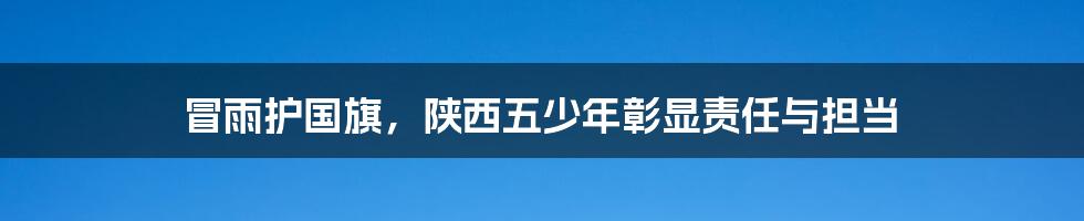 冒雨护国旗，陕西五少年彰显责任与担当