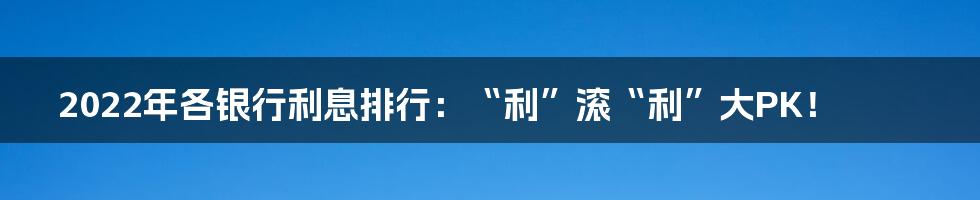 2022年各银行利息排行：“利”滚“利”大PK！