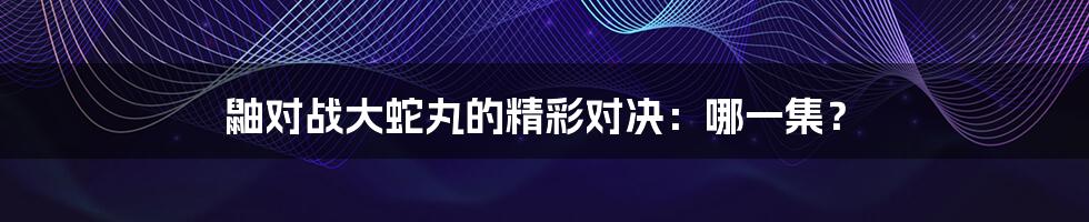 鼬对战大蛇丸的精彩对决：哪一集？