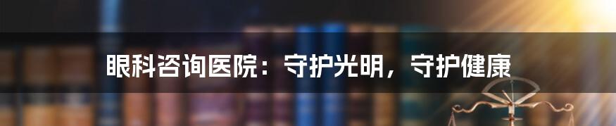 眼科咨询医院：守护光明，守护健康