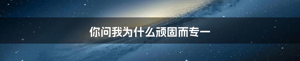 你问我为什么顽固而专一