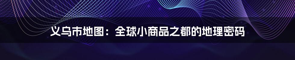 义乌市地图：全球小商品之都的地理密码
