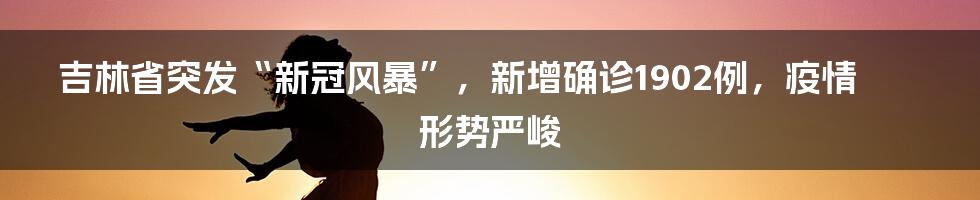 吉林省突发“新冠风暴”，新增确诊1902例，疫情形势严峻