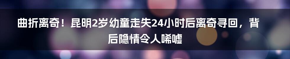 曲折离奇！昆明2岁幼童走失24小时后离奇寻回，背后隐情令人唏嘘