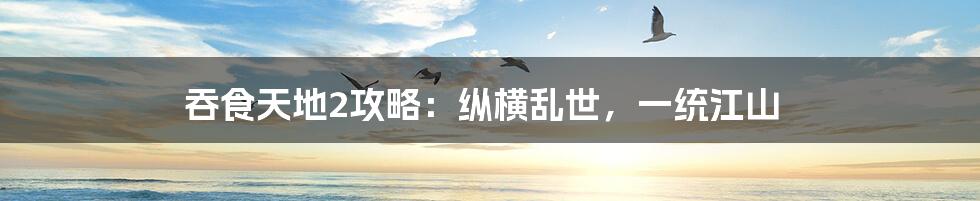 吞食天地2攻略：纵横乱世，一统江山