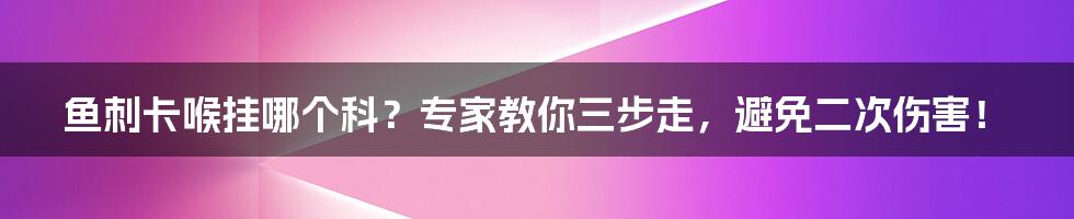 鱼刺卡喉挂哪个科？专家教你三步走，避免二次伤害！