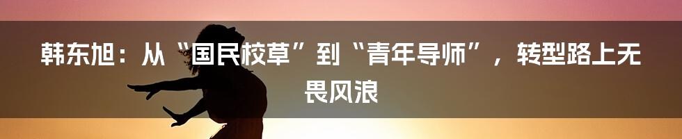 韩东旭:从“国民校草”到“青年导师”,转型路上无畏风浪
