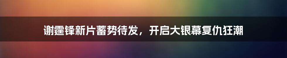 谢霆锋新片蓄势待发,开启大银幕复仇狂潮