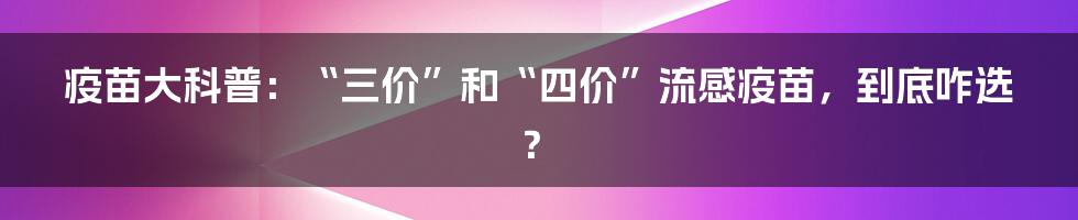 疫苗大科普：“三价”和“四价”流感疫苗，到底咋选？