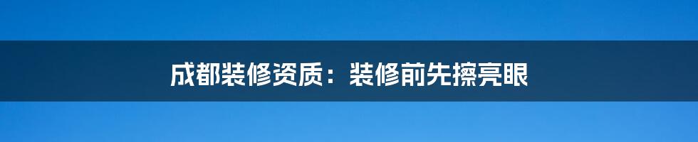 成都装修资质：装修前先擦亮眼