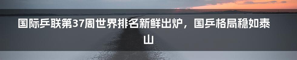 国际乒联第37周世界排名新鲜出炉，国乒格局稳如泰山