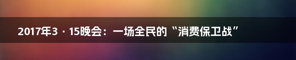 2017年3·15晚会：一场全民的“消费保卫战”