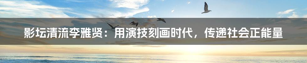 影坛清流李雅贤:用演技刻画时代,传递社会正能量