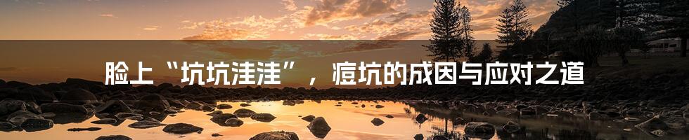 脸上“坑坑洼洼”,痘坑的成因与应对之道