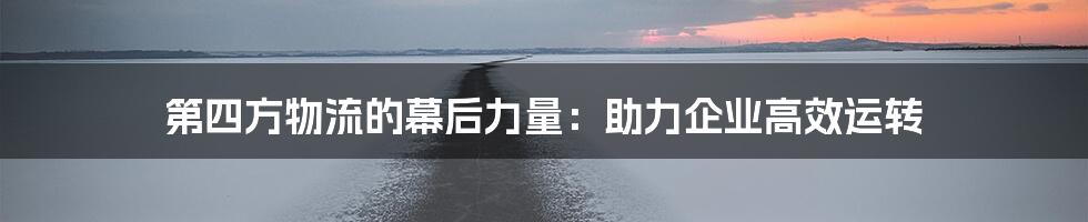 第四方物流的幕后力量：助力企业高效运转