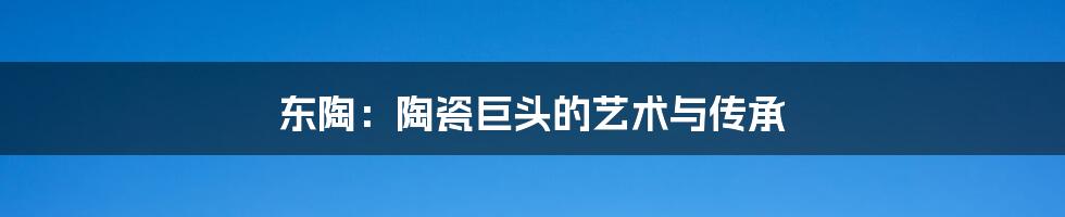 东陶:陶瓷巨头的艺术与传承