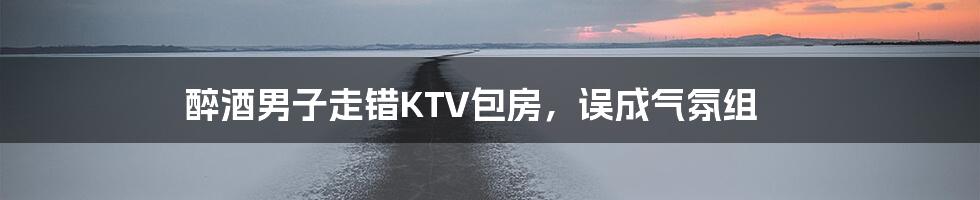 醉酒男子走错KTV包房，误成气氛组