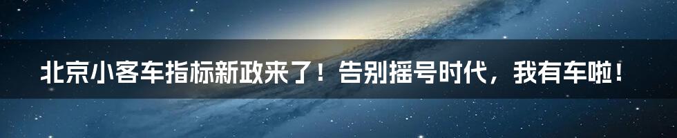 北京小客车指标新政来了！告别摇号时代，我有车啦！