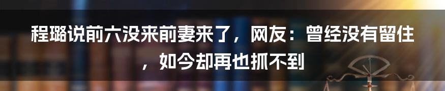 程璐说前六没来前妻来了,网友:曾经没有留住,如今却再也抓不到