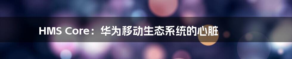 HMS Core:华为移动生态系统的心脏
