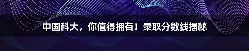 中国科大,你值得拥有!录取分数线揭秘