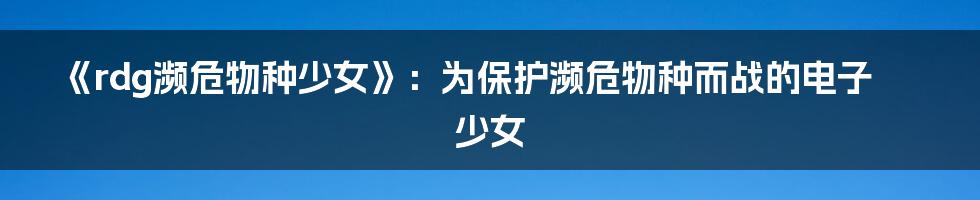 《rdg濒危物种少女》：为保护濒危物种而战的电子少女