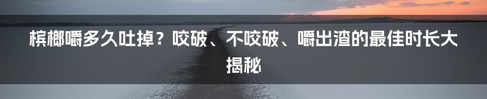 槟榔嚼多久吐掉?咬破、不咬破、嚼出渣的最佳时长大揭秘